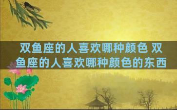 双鱼座的人喜欢哪种颜色 双鱼座的人喜欢哪种颜色的东西